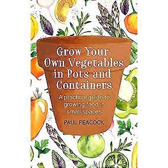 Grow Your Own Vegetables in Pots and Containers A practical guide to growing food in small spaces