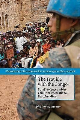The Trouble with the Congo Local Violence And The Failure Of International Peacebuilding 115 Cambridge Studies in International Relations