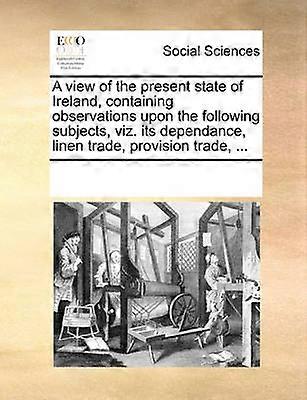A view of the present state of Ireland containing observations upon the following subjects viz its dependance linen trade provision trade
