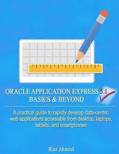 Oracle Application Express 5.1 Basics & Beyond : A Practical Guide to Rapidly Develop Data-Centric Web Applications Accessible from Desktop, Laptops, 