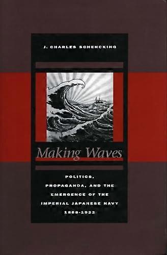 Making Waves: Politics Propaganda and the Emergence of the Imperial Japanese Navy 1868 1922