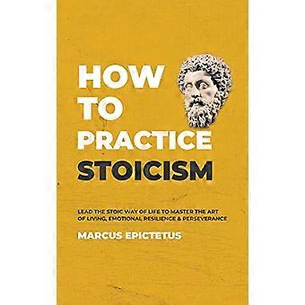 How to Practice Stoicism: Lead the Stoic way of Life to Master the Art of Living, Emotional Resilience & Perseverance - Make your everyday Modern life