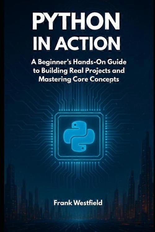 Python in Action A Beginner's Hands-On Guide to Building Real Projects and Mastering Core Concepts