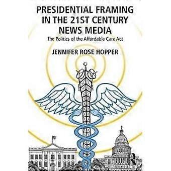 Presidential Framing In The 21st Century News Media The Politics Of The Affordab - Jennifer Rose Hopper