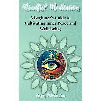 Mindful Meditation - A Beginner's Guide to Cultivating Inner Peace and Well-Being - Transform Your Life with the Power of Mindfulness and Meditation T