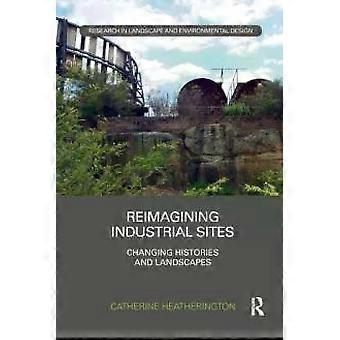 Reimagining Industrial Sites Changing Histories And Landscapes - Catherine Heatherington
