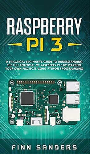 Raspberry Pi 3 A Practical Beginners Guide To Understanding The Full Potential Of Raspberry Pi 3 By Starting Your Own Projects Using Python Program
