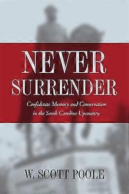 Never Surrender - Confederate Memory and Conservatism in the South Carolina Upcountry