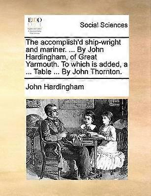 The accomplish'd shipwright and mariner  By John Hardingham of Great Yarmouth To which is added a  Table  By John Thornton