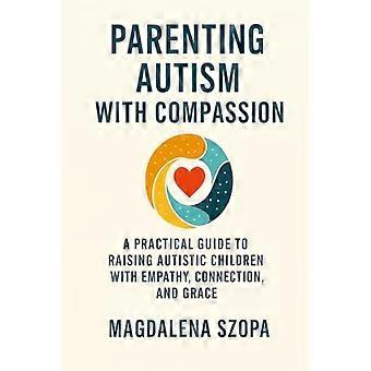 Parenting Autism With Compassion: A Practical Guide to Raising Autistic Children with Empathy, Connection, and Grace
