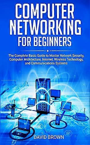 Computer Networking for Beginners: The Complete Basic Guide to Master Network Security, Computer Architecture, Internet, Wireless Technology, and Comm