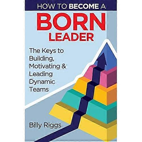 How to Become a Born Leader: Keys to Building, Motivating, and Leading Dynamic Teams