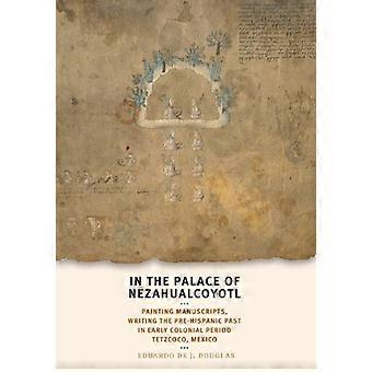 In the Palace of Nezahualcoyotl Painting Manuscripts Writing the Pre Hispanic Past in Early Colonial Period Tetzcoco Mexico