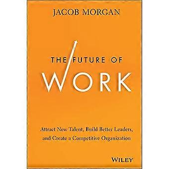 The Future of Work Attract New Talent Build Better Leaders and Create a Competitive Organization