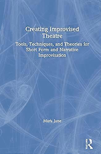 Creating Improvised Theatre: Tools Techniques and Theories for Short Form and Narrative Improvisation