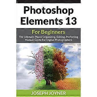 Photoshop Elements 13 für Anfänger: Die ultimative manuelle Anleitung zum Organisieren, Bearbeiten und Perfektionieren von Fotos für Digitalfotografen