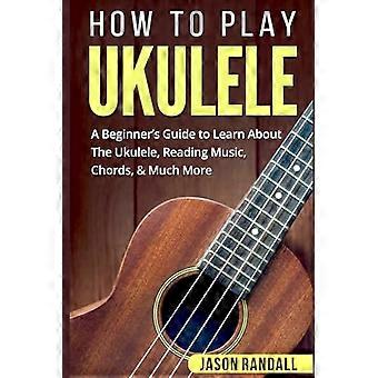 Hoe ukelele te spelen: een beginnershandleiding om meer te weten te komen over de ukelele, het lezen van muziek, akkoorden en nog veel meer
