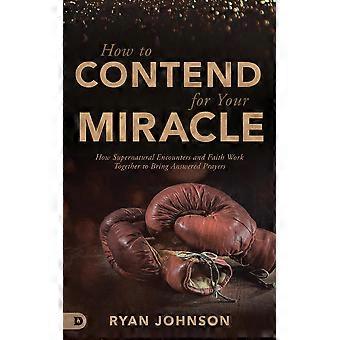 How to contend for your miracle how supernatural encounters and faith work together to bring answered prayers