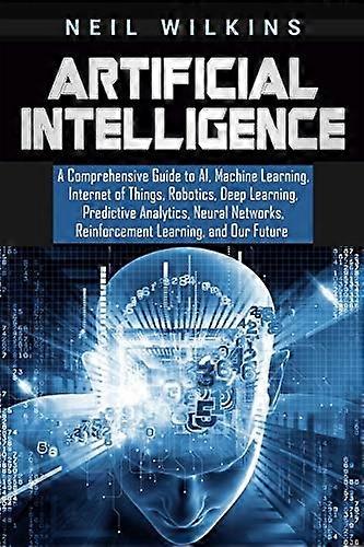 Artificial Intelligence: A Comprehensive Guide to Ai, Machine Learning, Internet of Things, Robotics, Deep Learning, Predictive Analytics, Neural Netw