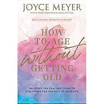 How to Age Without Getting Old The Steps You Can Take Today to Stay Young for the Rest of Your Life