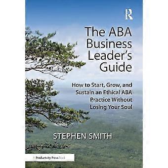 The ABA Business Leaders Guide How to Start Grow and Sustain an Ethical ABA Practice Without Losing Your Soul