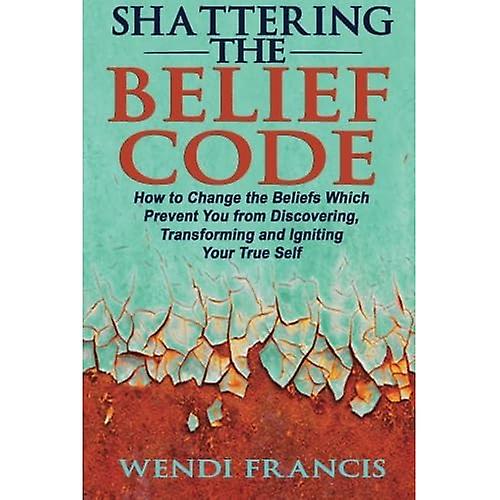 Shattering The Belief Code: How to Change the Beliefs Which Prevent You from Discovering, Transforming and Igniting Your True Self