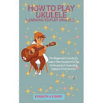 How To Play Ukulele Learning To Play Ukulele The Beginner's Guide To Learn The U
