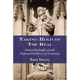 Taking Hold Of The Real Dietrich Bonhoeffer And The Profound Worldliness Of Chri - Barry Harvey