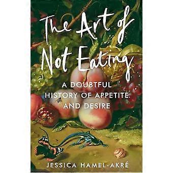 The Art of Not Eating A Doubtful History of Appetite and Desire