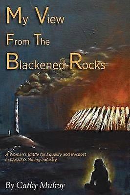 My View from the Blackened Rocks A Woman's Battle for Equality and Respect in Canada's Mining Industry