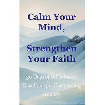 Calm Your Mind, Strengthen Your Faith 30 Days of Bible-Based Devotions for Overcoming Anxiety