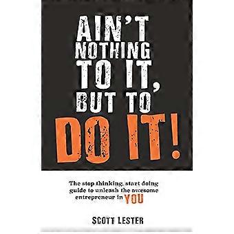 Ain't Nothin To It, But To Do It: The Stop Thinking, Start Doing Guide to Unleashing the Awesome Entrepreneur in YOU.