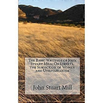 Die grundlegenden Schriften von John Stuart Mill: Über Freiheit, die Unterwerfung der Frau und den Utilitarismus