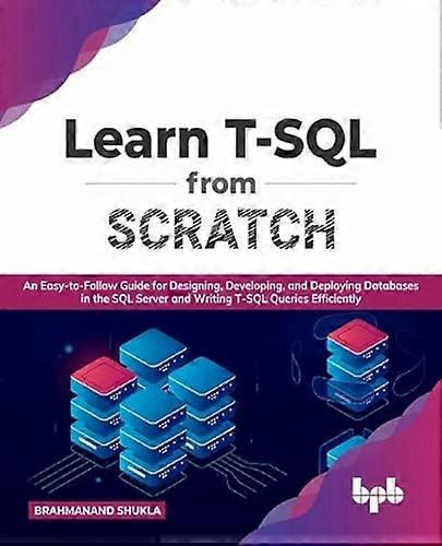 Learn T-SQL From Scratch: An Easy-to-Follow Guide for Designing, Developing, and Deploying Databases in the SQL Server and Writing T-SQL Queries Effic