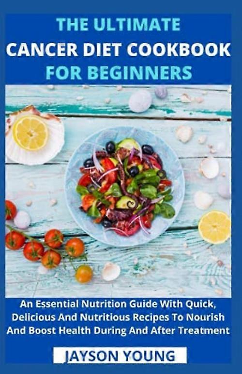 The Ultimate Cancer Diet Cookbook For Beginners: An Essential Nutrition Guide With Quick, Delicious And Nutritious Recipes To Nourish And Boost Health
