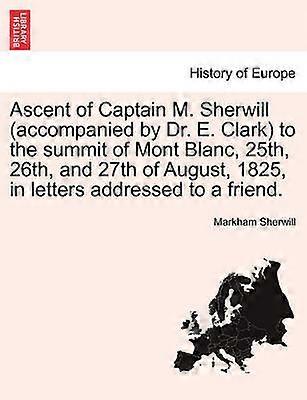 Ascent of Captain M Sherwill accompanied by Dr E Clark to the summit of Mont Blanc 25th 26th and 27th of August 1825 in letters addressed to a friend