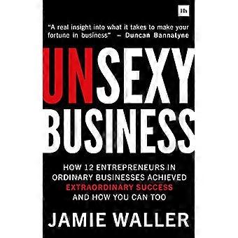 Unsexy Business How 12 entrepreneurs in ordinary businesses achieved extraordinary success and how you can too