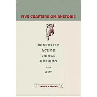 Five Chapters On Rhetoric Character Action Things Nothing And Art - Michael S. Kochin