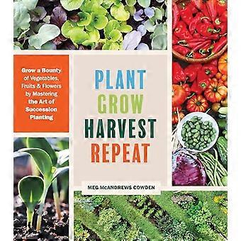 Plant Grow Harvest Repeat Grow a Bounty of Vegetables Fruits and Flowers by Mastering the Art of Succession Planting