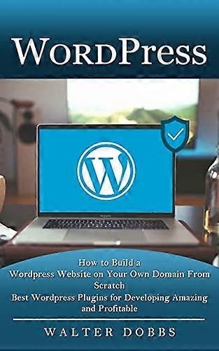 Wordpress: How to Build a Wordpress Website on Your Own Domain From Scratch (Best Wordpress Plugins for Developing Amazing and Profitable)