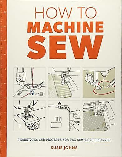How to Machine Sew: Techniques and Projects for the Complete Beginner
