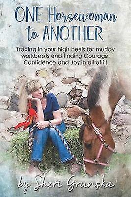 One Horsewoman To Another Trading In Your High Heels For Muddy Work Boots and Finding Courage Confidence and Joy In All Of It