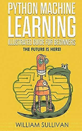 Python Machine Learning Illustrated Guide for Beginners & Intermediates: The Future Is Here!