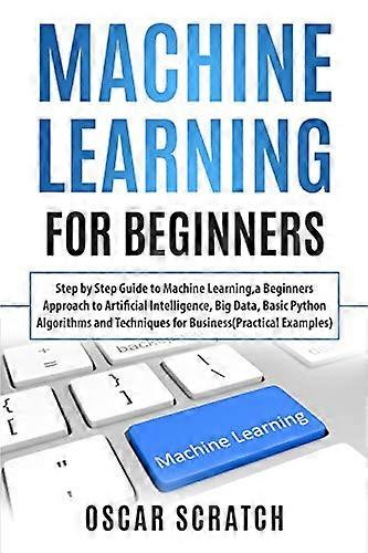 Machine Learning for Beginners: Step-by-Step Guide to Machine Learning, a Beginners Approach to Artificial Intelligence, Big Data, Basic Python Algori
