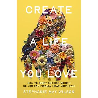 The Create A Life You Love How To Quiet Outside Voices So You Can Finally Hear Y - Stephanie May Wilson