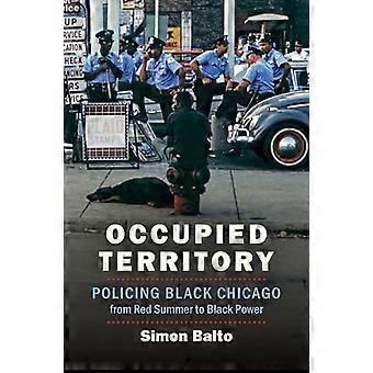 Occupied Territory Policing Black Chicago from Red Summer to Black Power