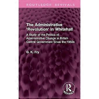The Administrative Revolution in Whitehall A Study of the Politics of Administrative Change in British Central Government Since the 1950s