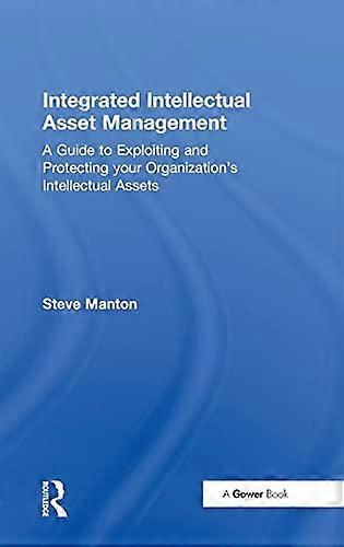Integrated Intellectual Asset Management: A Guide to Exploiting and Protecting your Organizations Intellectual Assets