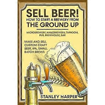 Sell beer how to start a brewery from the ground up microbrewery, nanobrewery, taproom, pub, brewhouse, bar - make and sell custom craft beer, ipa, sm
