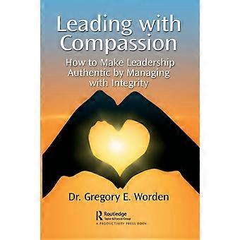 Leading With Compassion How To Make Leadership Authentic By Managing With Integr - Gregory E. Worden